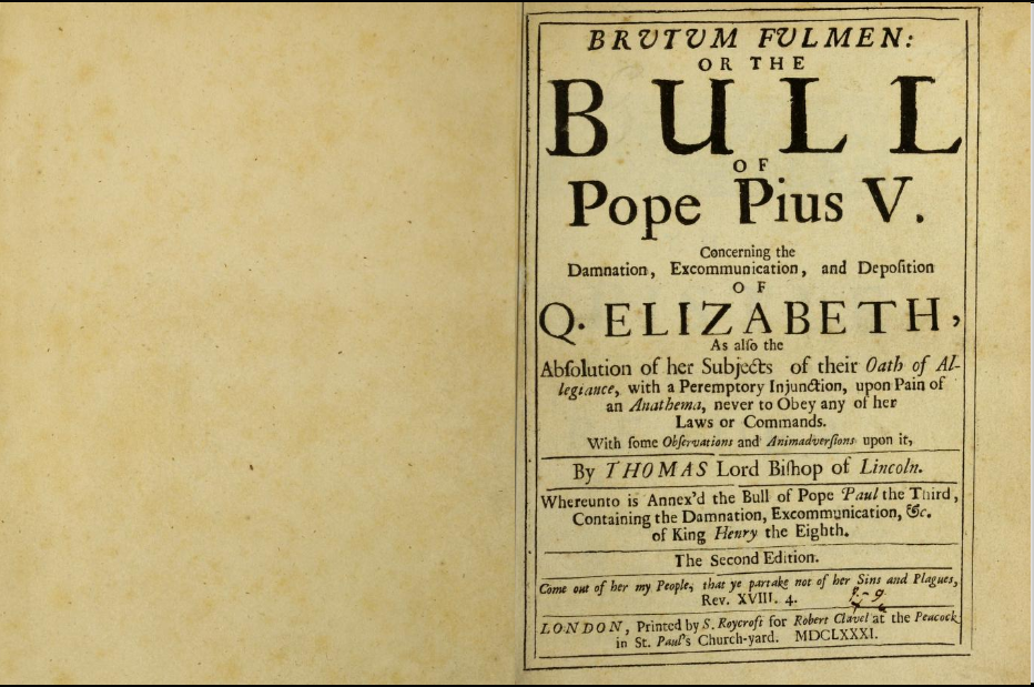 Picture of Queen Elizabeth I Excommunication.
Barlow, Thomas. Brutum Fulmen: Or the Bull of Pope Pius V Concerning the Damnation, Excommunication, and Deposition of Q. Elizabeth, as Also the Absolutionn of Her Subjects of Their Oath of Allegiance, with a Peremptory Injunction upon Pain of an Anathema, Never to Obey Any of Her Laws or Commands.